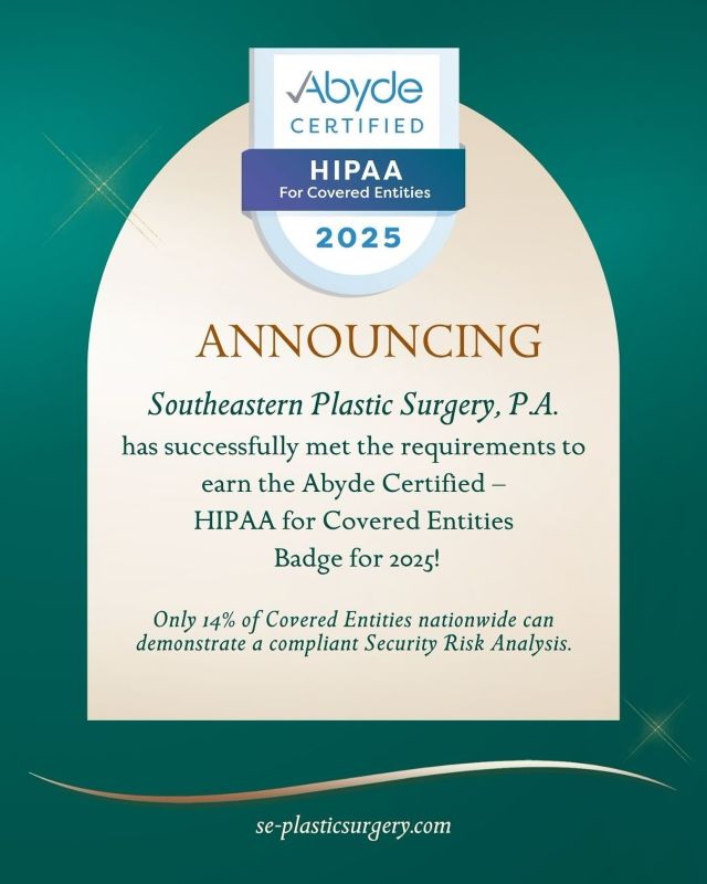 Southeastern Plastic Surgery, P.A. has successfully met the requirements to be named an Abyde Certified – HIPAA for Covered Entities in 2025.

This certification demonstrates our commitment to protecting patients’ health information. We complete annual HIPAA training, maintain our Security Risk Analysis, and implement policies to protect patients’ information to ensure our practice is compliant and secure.

Only 14% of Covered Entities nationwide can demonstrate a compliant Security Risk Analysis. We are proud to be part of an elite group that has gone above and beyond to meet key HIPAA requirements.